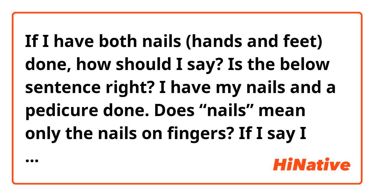 If I have both nails (hands and feet) done, how should I say? Is the below sentence right? 

I have my nails and a pedicure done. 

Does “nails” mean only the nails on fingers? 
If I say I have my nails done, do you think I am just taking about my finger nails? 

Thank you!

