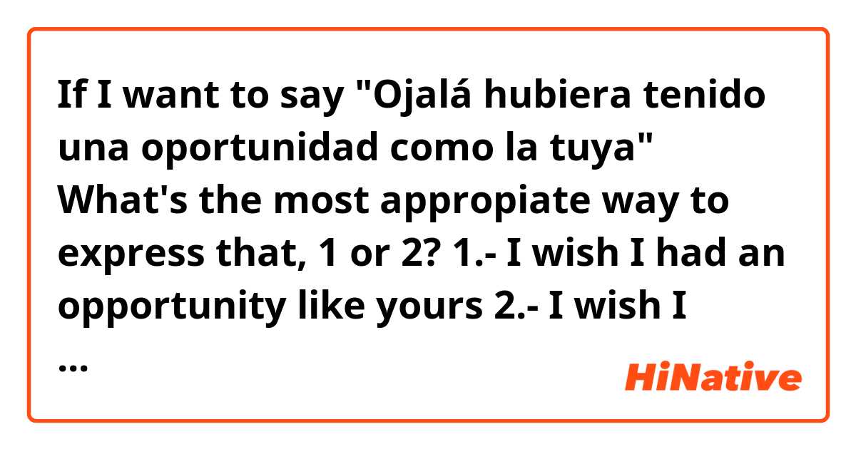 If I want to say "Ojalá hubiera tenido una oportunidad como la tuya" What's the most appropiate way to express that, 1 or 2? 

1.- I wish I had an opportunity like yours
2.- I wish I would have had an opportunity like yours