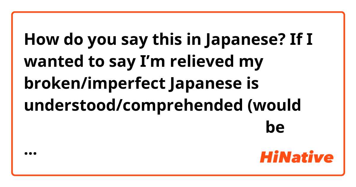 How do you say this in Japanese? If I wanted to say I’m relieved my broken/imperfect Japanese is understood/comprehended (would 僕の片言の英語がなんとか通じるのでほっとしています be correct I feel like I have my verb tenses messed up lately)