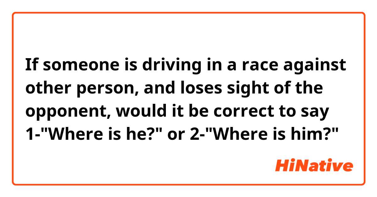 If someone is driving in a race against other person, and loses sight of the opponent, would it be correct to say 1-"Where is he?" or 2-"Where is him?"