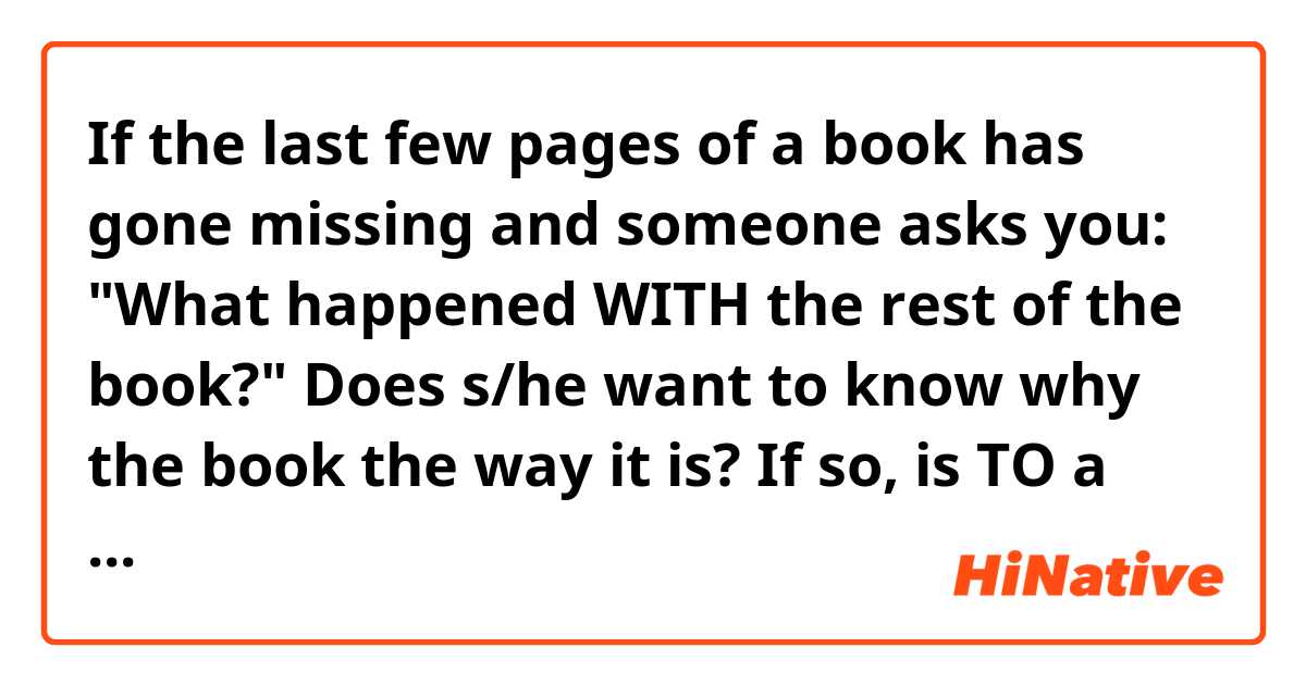 If the last few pages of a book has gone missing and someone asks you: 

"What happened WITH the rest of the book?"

Does s/he want to know why the book the way it is? If so, is TO a better word choice than WITH for that question?

Or is s/he asking how the story ends?