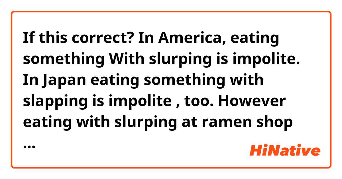 If this correct? In America, eating something With slurping is impolite. In Japan eating something with slapping is impolite , too. However eating with slurping at ramen shop can be allowed.