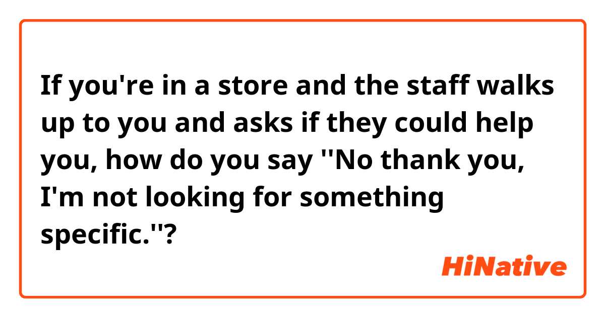 If you're in a store and the staff walks up to you and asks if they could help you, how do you say ''No thank you, I'm not looking for something specific.''?