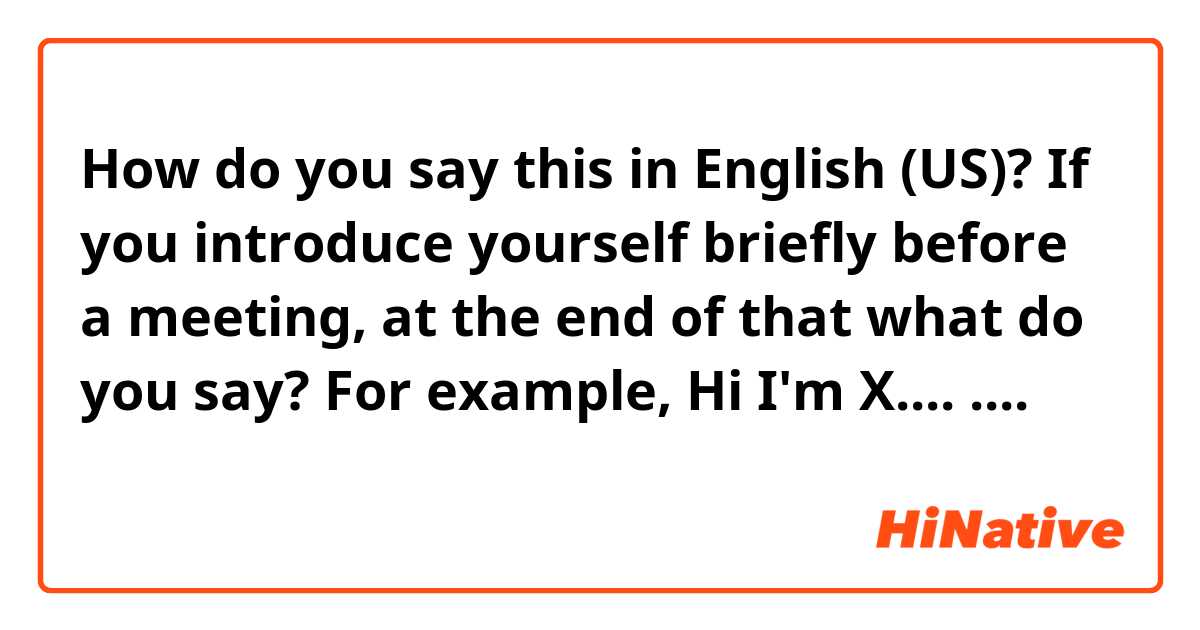 How do you say this in English (US)? If you introduce yourself briefly before a meeting, at the end of that what do you say?

For example, 
Hi I'm X....
....
（よろしくお願いします）