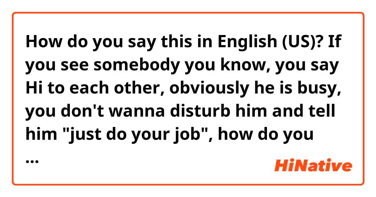 How do you say this in English (US)? If you see somebody you know, you say Hi to each other, obviously he is busy, you don't wanna disturb him and tell him "just do your job", how do you say more natural?