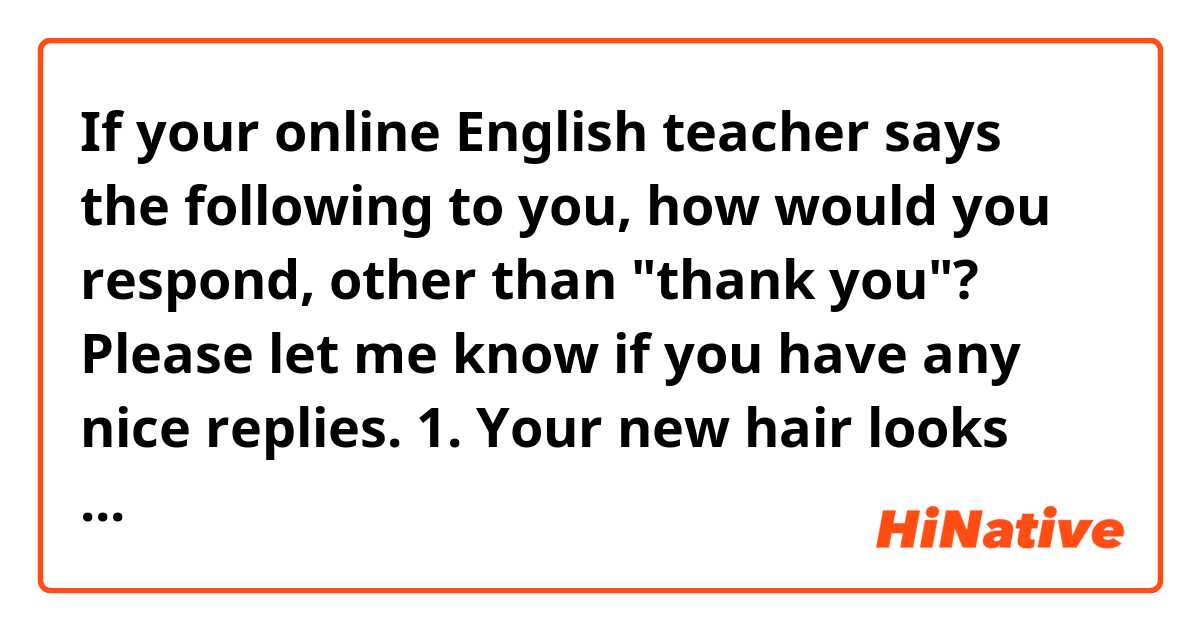 If your online English teacher says the following to you, how would you respond, other than "thank you"? Please let me know if you have any nice replies.

1. Your new hair looks good on you!
2. Your pronunciation was really good! You didn't mispronounce a single word.
3. You speak English well. Be confident!