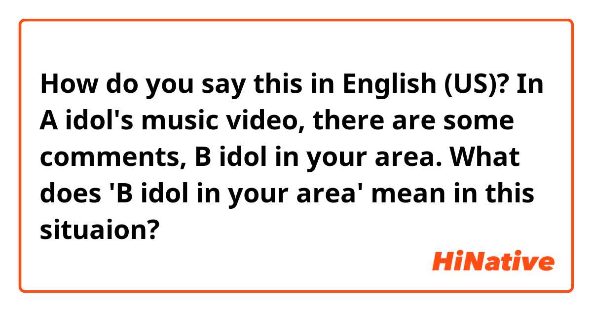 How do you say this in English (US)? In A idol's music video, there are some comments, B idol in your area. What does 'B idol in your area' mean in this situaion?