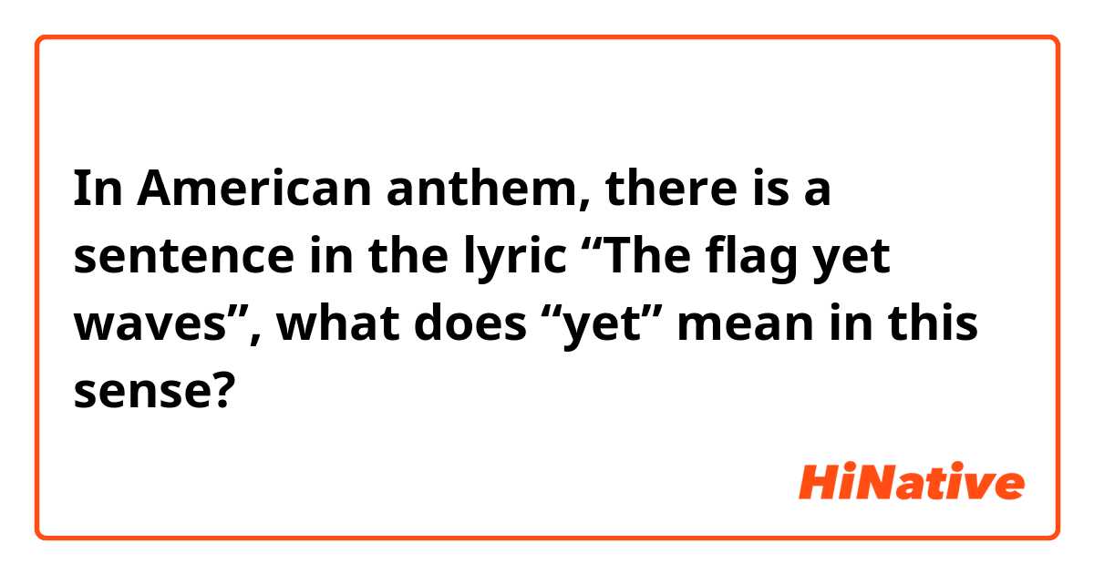 In American anthem, there is a sentence in the lyric “The flag yet waves”, what does “yet” mean in this sense?