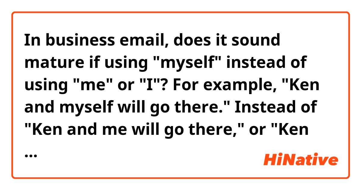 In business email, does it sound mature if using "myself" instead of using "me" or "I"?
For example, "Ken and myself will go there." Instead of "Ken and me will go there," or "Ken and I will go there,"