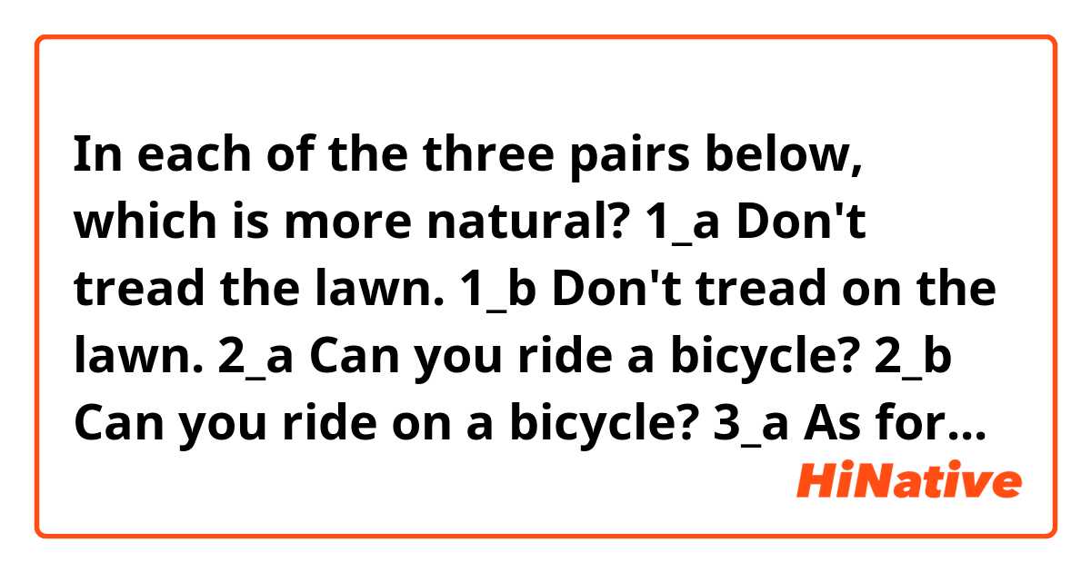 In each of the three pairs below, which is more natural?

1_a  Don't tread the lawn.
1_b  Don't tread on the lawn.

2_a  Can you ride a bicycle?
2_b  Can you ride on a bicycle?

3_a  As for the departure, I have decided this day.
3_b  As for the departure, I have decided on this day.  
