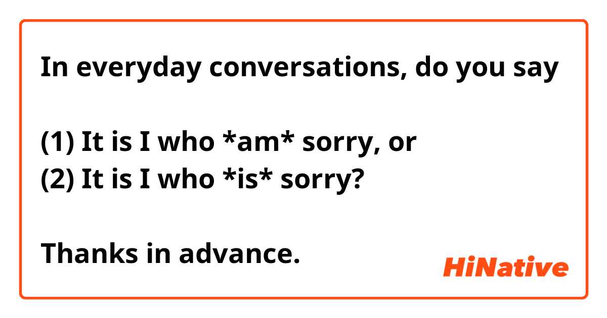 In everyday conversations, do you say 

(1) It is I who *am* sorry, or
(2) It is I who *is* sorry?

Thanks in advance.
