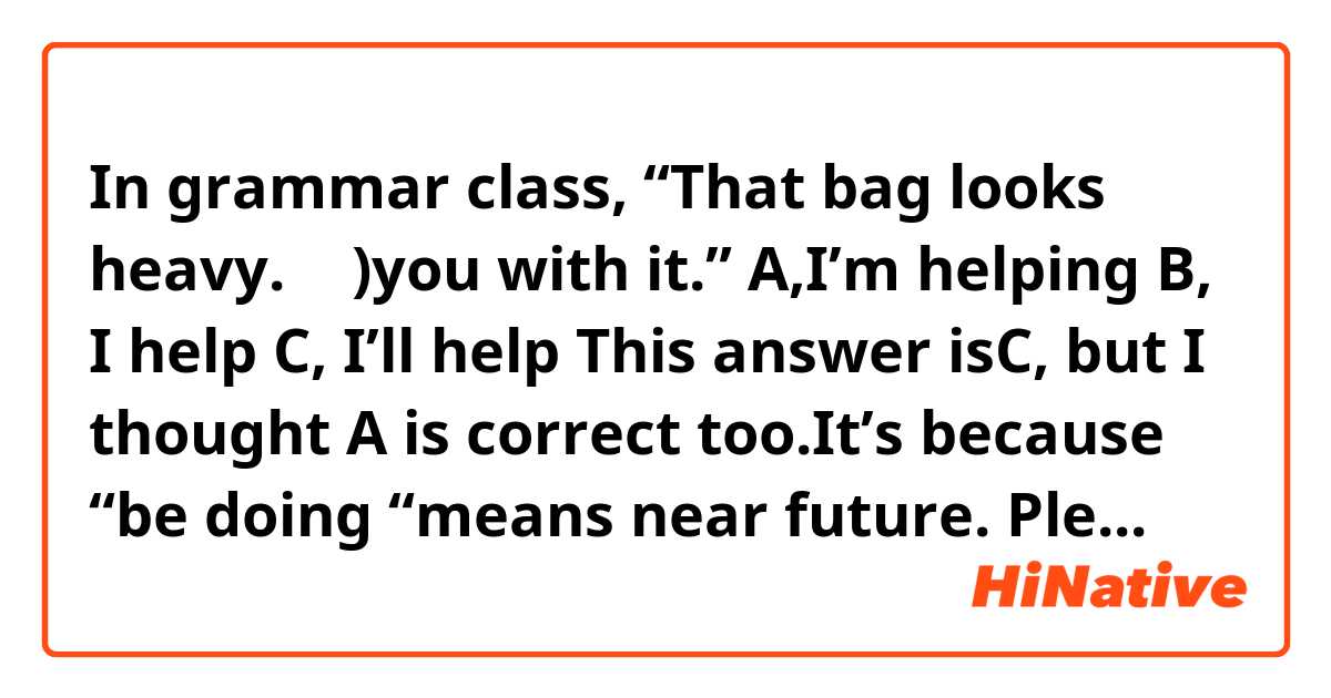 In grammar class,
“That bag looks heavy. （   )you with it.” 
A,I’m helping   B, I help   C, I’ll help

This answer isC, but I thought A is correct too.It’s because “be doing “means near future. Please tell me why A is incorrect??
