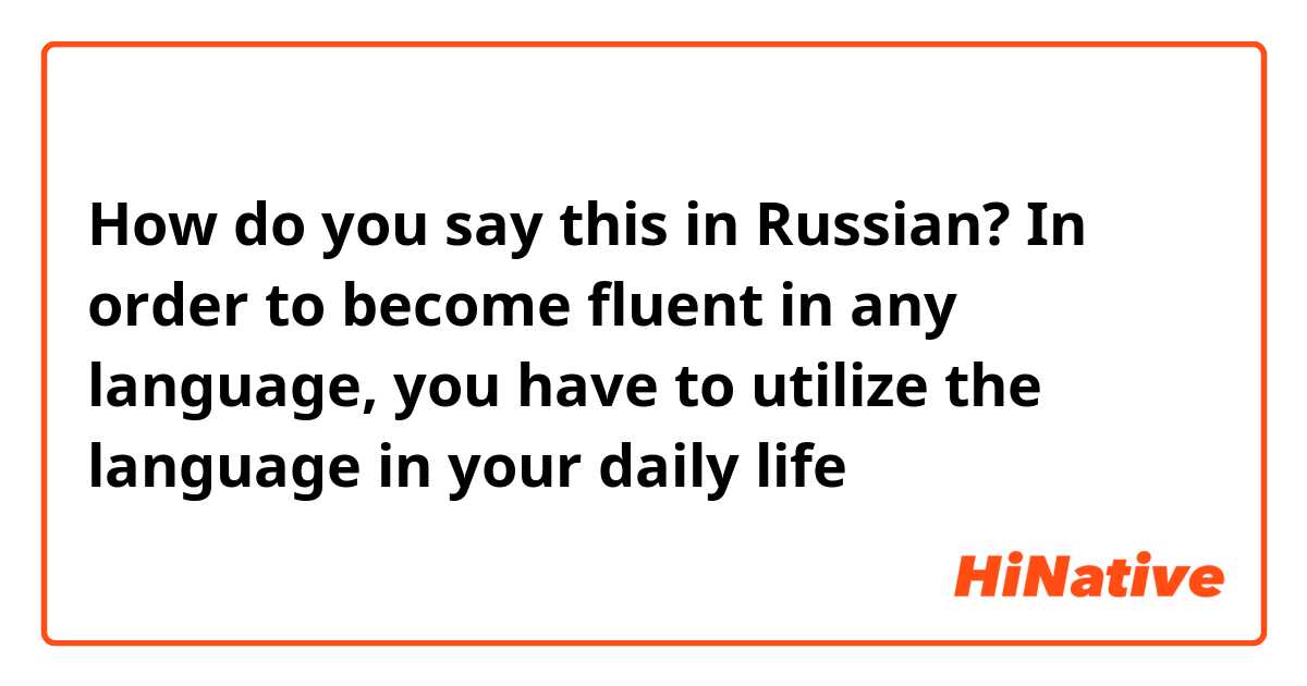 How do you say this in Russian? In order to become fluent in any language, you have to utilize the language in your daily life 