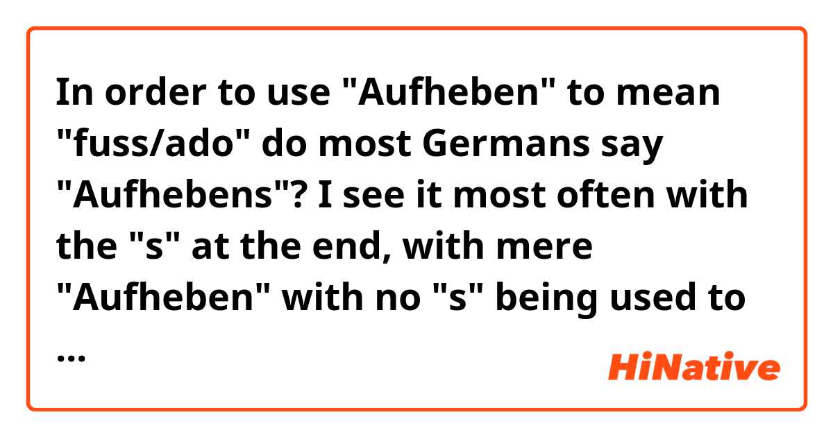 In order to use "Aufheben" to mean "fuss/ado" do most Germans say "Aufhebens"? I see it most often with the "s" at the end, with mere "Aufheben" with no "s" being used to mean "cancellation/revocation."  But lingue says that "Aufheben" with no "s" at the end means fuss/ado.  https://www.linguee.de/deutsch-englisch/search?source=auto&query=Aufheben Seems confusing to me. Also, where does "Aufhebung" fit in all this? Please clarify.