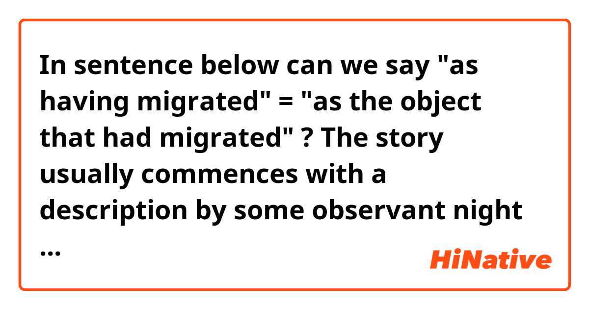 In sentence below can we say "as having migrated" = "as the object that had migrated" ?

The story usually commences with a description by some observant night watchman to identify the object "as having migrated" from outer space.
