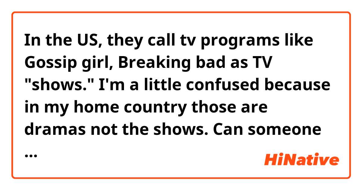 In the US, they call tv programs like Gossip girl, Breaking bad as TV "shows." 

I'm a little confused because in my home country those are dramas not the shows.

Can someone explain to me this pls?