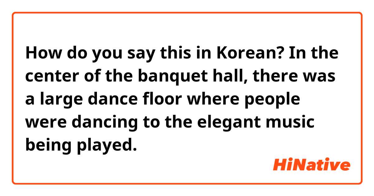 How do you say this in Korean? In the center of the banquet hall, there was a large dance floor where people were dancing to the elegant music being played.
