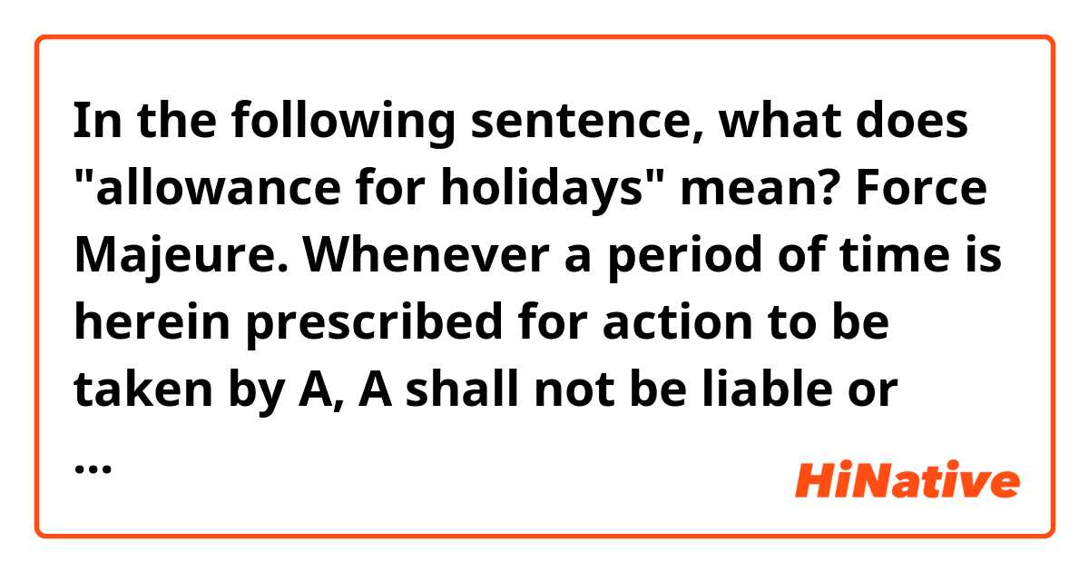 In the following sentence, what does "allowance for holidays" mean?
Force Majeure. Whenever a period of time is herein prescribed for action to be taken by A, A shall not be liable or responsible for, and there shall be excluded from the computation of any such period of time and any delays (including an allowance for holidays) due to strikes, riots, acts of God, war, governmental laws, regulations or restrictions or any other causes of any kind whatsoever which are beyond the reasonable control of A.