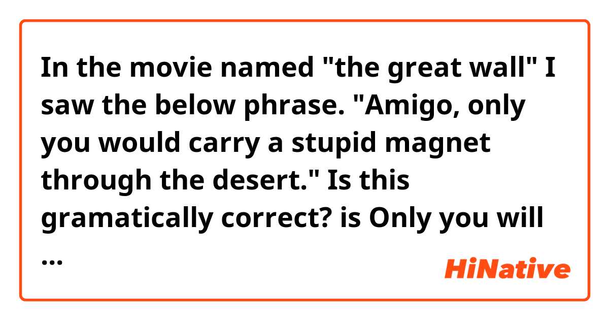 In the movie named "the great wall" I saw the below phrase.

"Amigo, only you would carry a stupid magnet through the desert."

Is this gramatically correct?
is
Only you will carry　correct?
