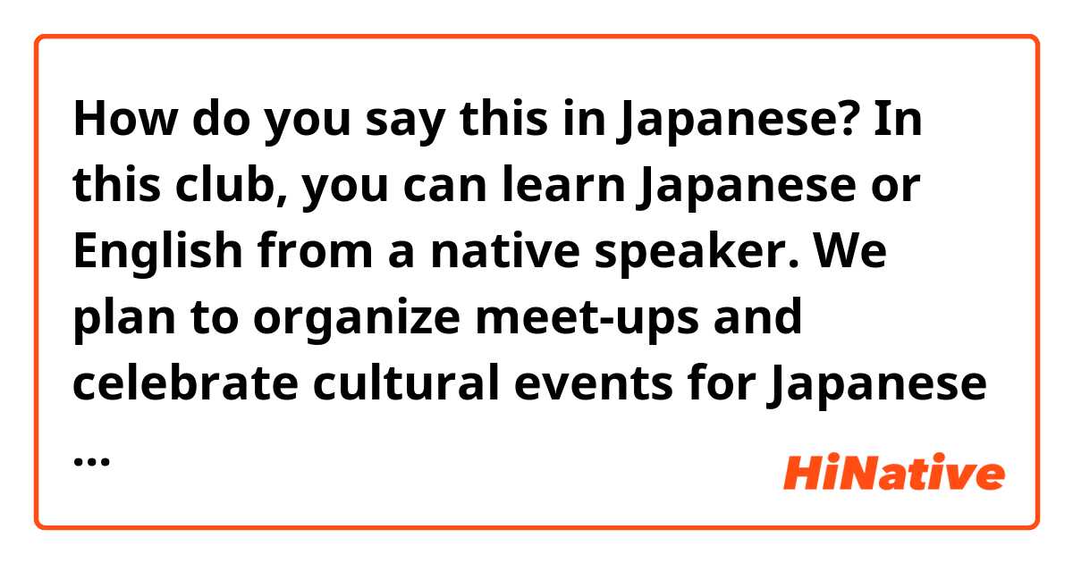 How do you say this in Japanese? In this club, you can learn Japanese or English from a native speaker. We plan to organize meet-ups and celebrate cultural events for Japanese and American holidays. If you are interested in becoming a member or officer, please contact JELEC at ○○.