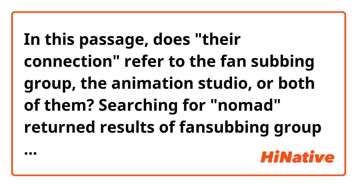 In this passage, does "their connection" refer to the fan subbing group, the animation studio, or both of them?

Searching for "nomad" returned results of fansubbing group that has locked outside access to its website at time of writing this. A connection to a Japanese animation studio was also made. No solid disapprovals of their connection to the screenshot have yet been made. 
https://youtu.be/1M_3qKj_Uxw?t=1119