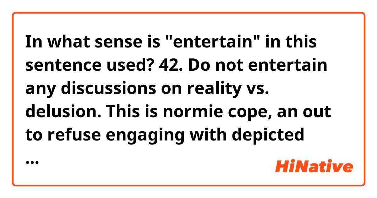 In what sense is "entertain" in this sentence used?

42. Do not entertain any discussions on reality vs. delusion. This is normie cope, an out to refuse engaging with depicted possibilities contained within their reality. There is no ambiguity: all things shown in movie occurred, besides those that were firmly signaled as imaginary.