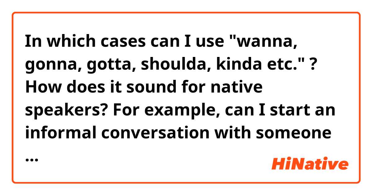 In which cases can I use "wanna, gonna, gotta, shoulda, kinda etc." ? How does it sound for native speakers? For example, can I start an informal conversation with someone using these short forms or it'd seem rude on my part?