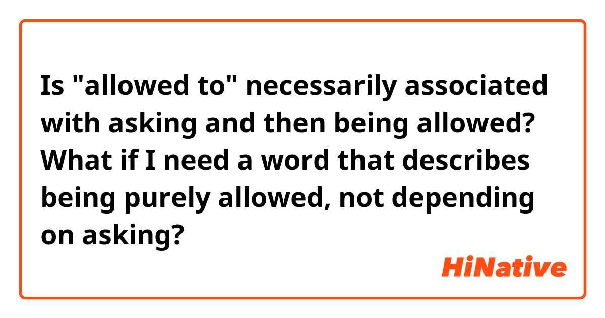 Is "allowed to" necessarily associated with asking and then being allowed? What if I need a word that describes being purely allowed, not depending on asking?