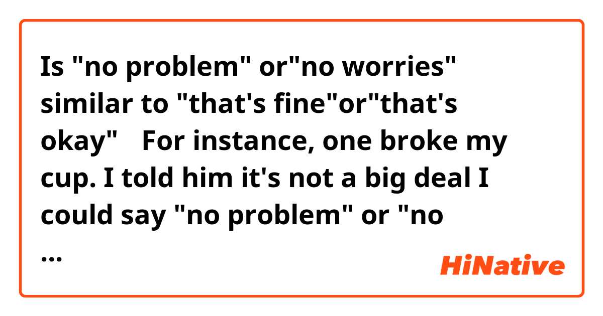 Is "no problem" or"no worries" similar to "that's fine"or"that's okay"？
For instance, one broke my cup. 
I told him it's not a big deal
I could say "no problem" or "no worries"？