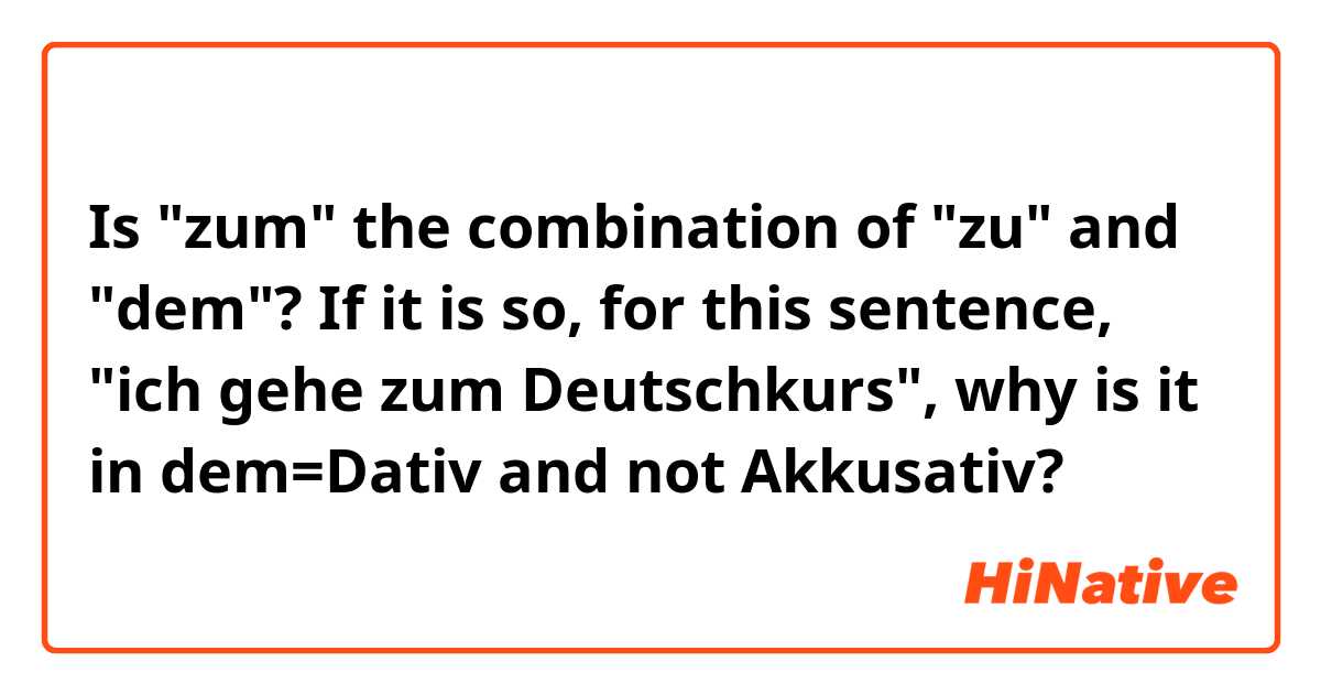 Is "zum" the combination of "zu" and "dem"?

If it is so, for this sentence, "ich gehe zum Deutschkurs", why is it in dem=Dativ and not Akkusativ? 