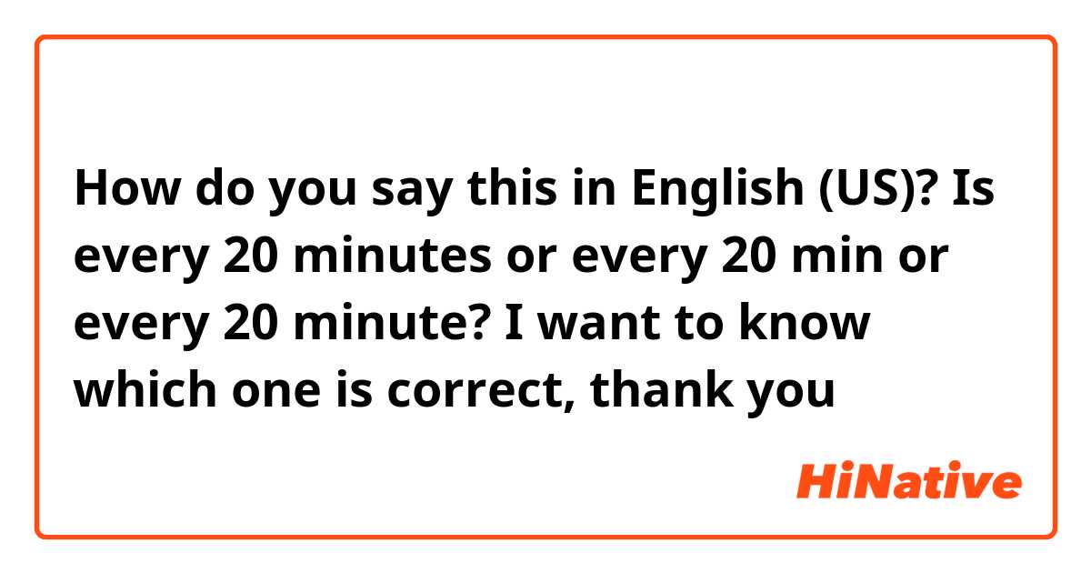 How do you say this in English (US)? Is every 20 minutes or every 20 min or every 20 minute? I want to know which one is correct, thank you