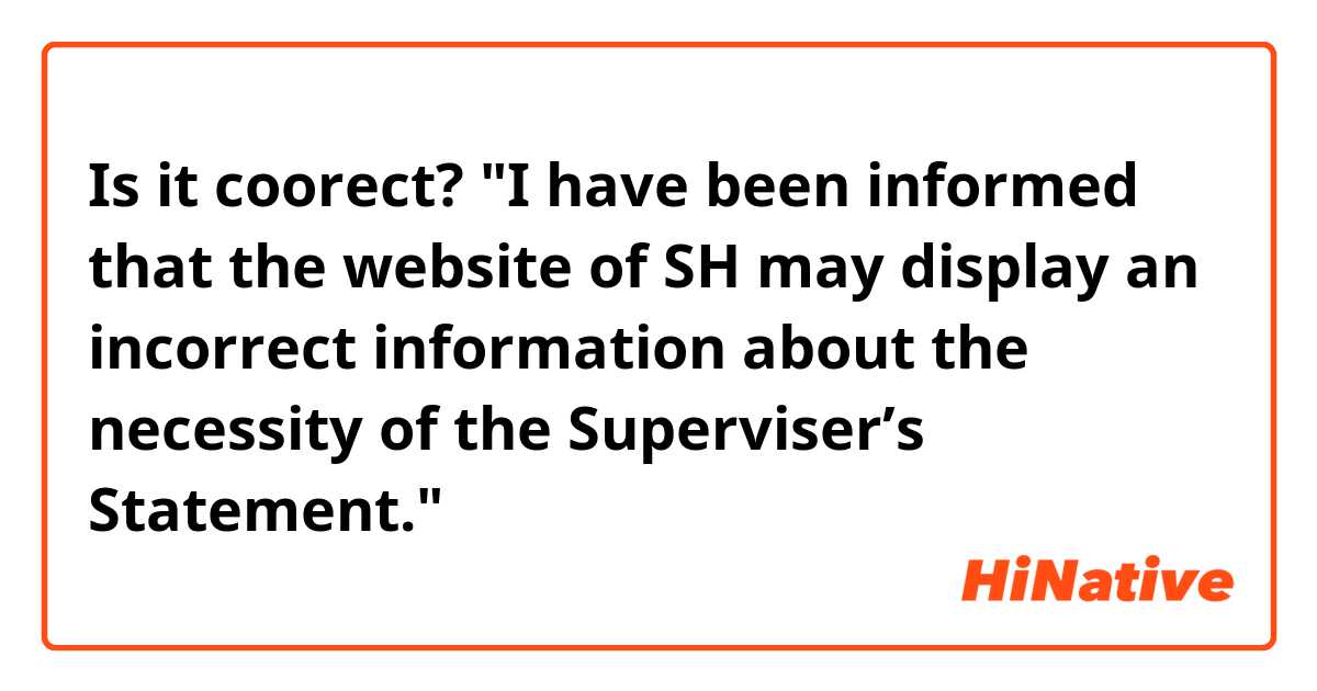 Is it coorect?

"I have been informed that the website of SH may display an incorrect information about the necessity of the Superviser’s Statement."