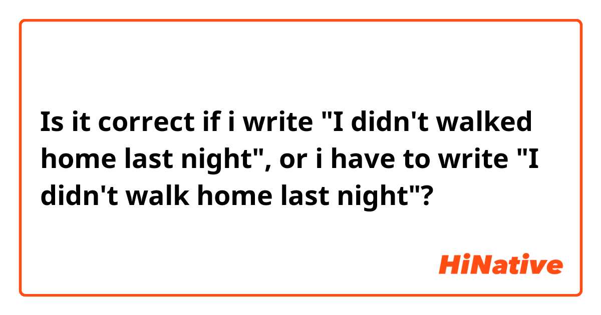Is it correct if i write "I didn't walked home last night", or i have to write "I didn't walk home last night"?
