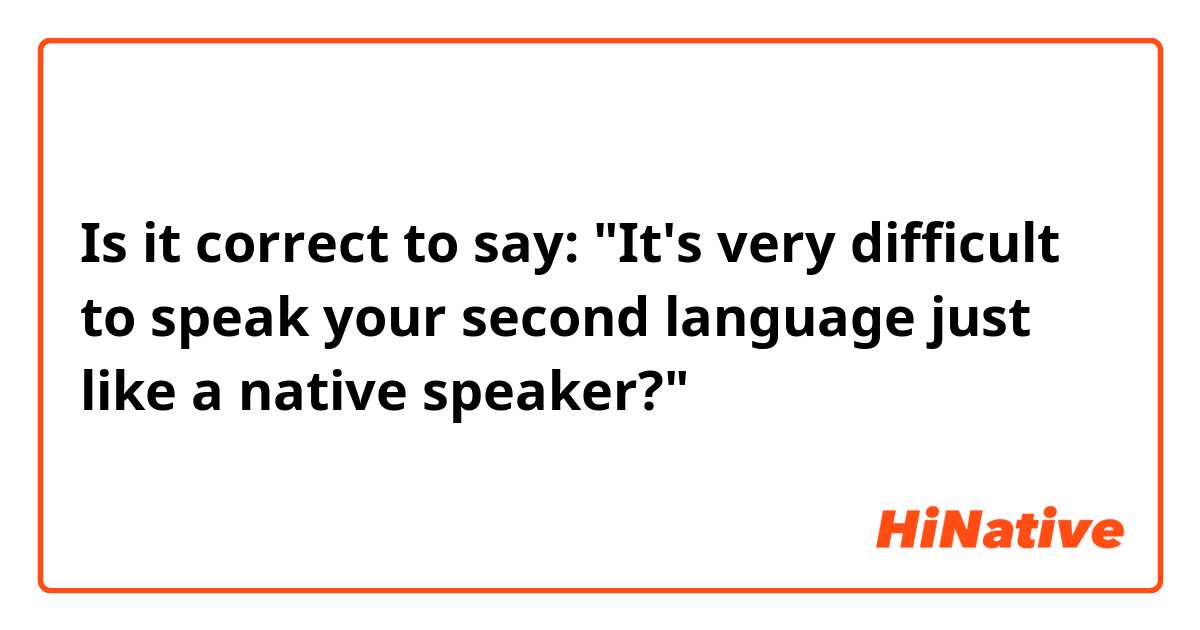 Is it correct to say: "It's very difficult to speak your second language just like a native speaker?"