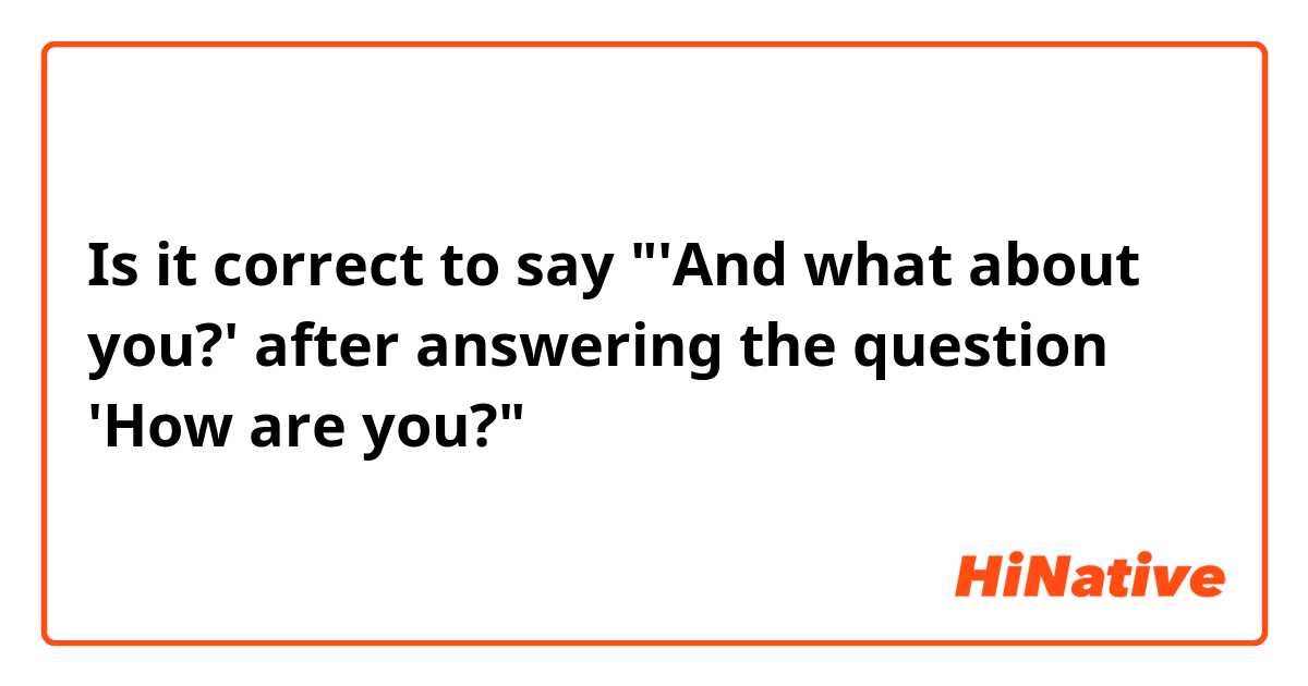 Is it correct to say "'And what about you?' after answering the question 'How are you?"