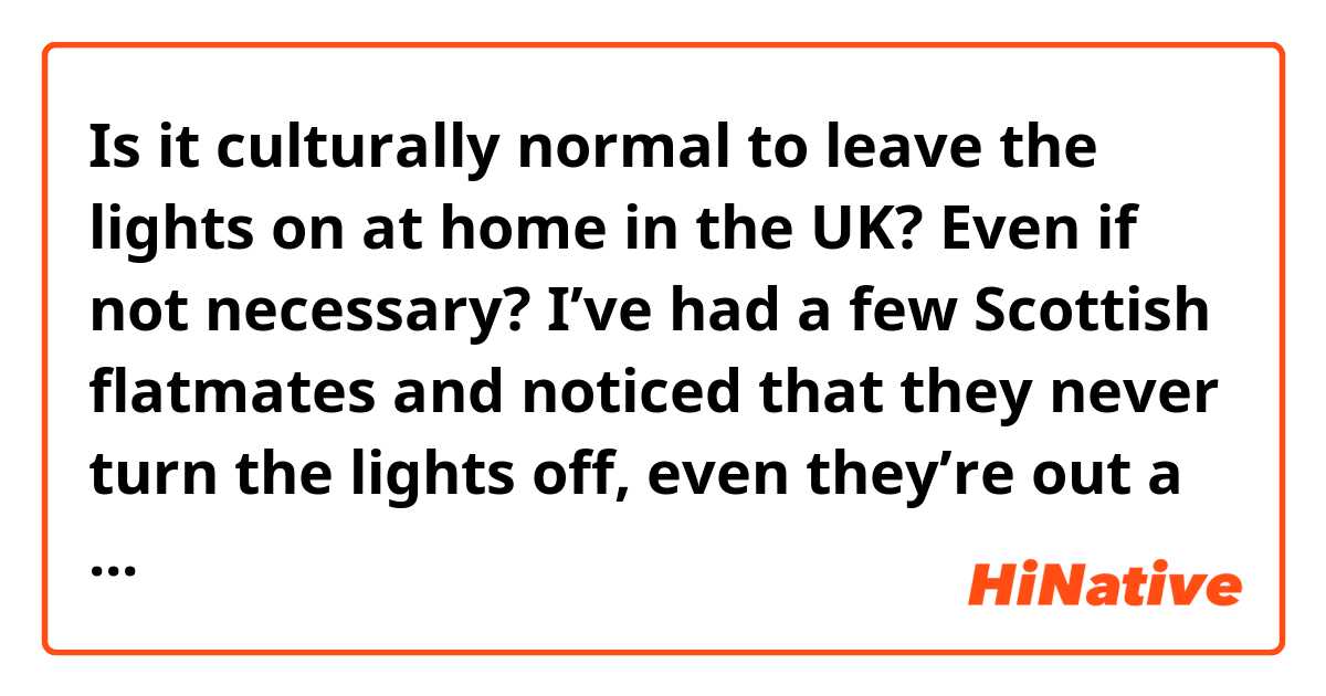 Is it culturally normal to leave the lights on at home in the UK? Even if not necessary? I’ve had a few Scottish flatmates and noticed that they never turn the lights off, even they’re out a few hours 