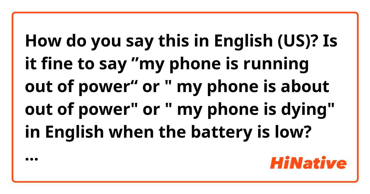 How do you say this in English (US)? Is it fine to say ”my phone is running out of power“ or " my phone is about out of power"  or " my phone is dying" in English when the battery is low?
Are those expresses fine?