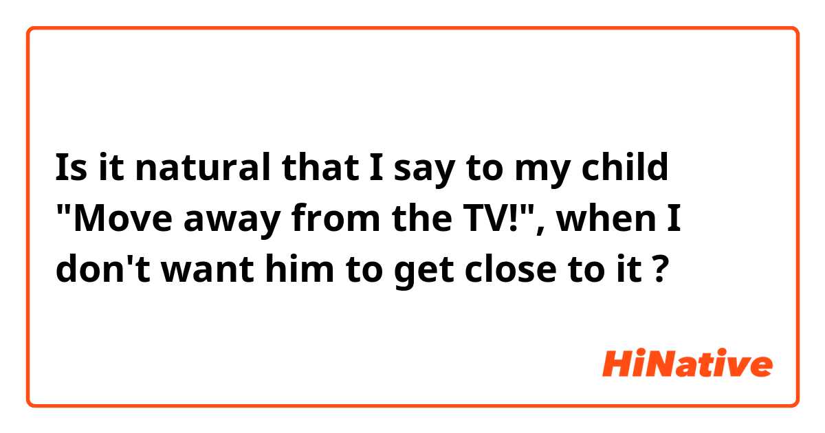 Is it natural that I say to my child "Move away from the TV!", when I don't want him to get close to it ?