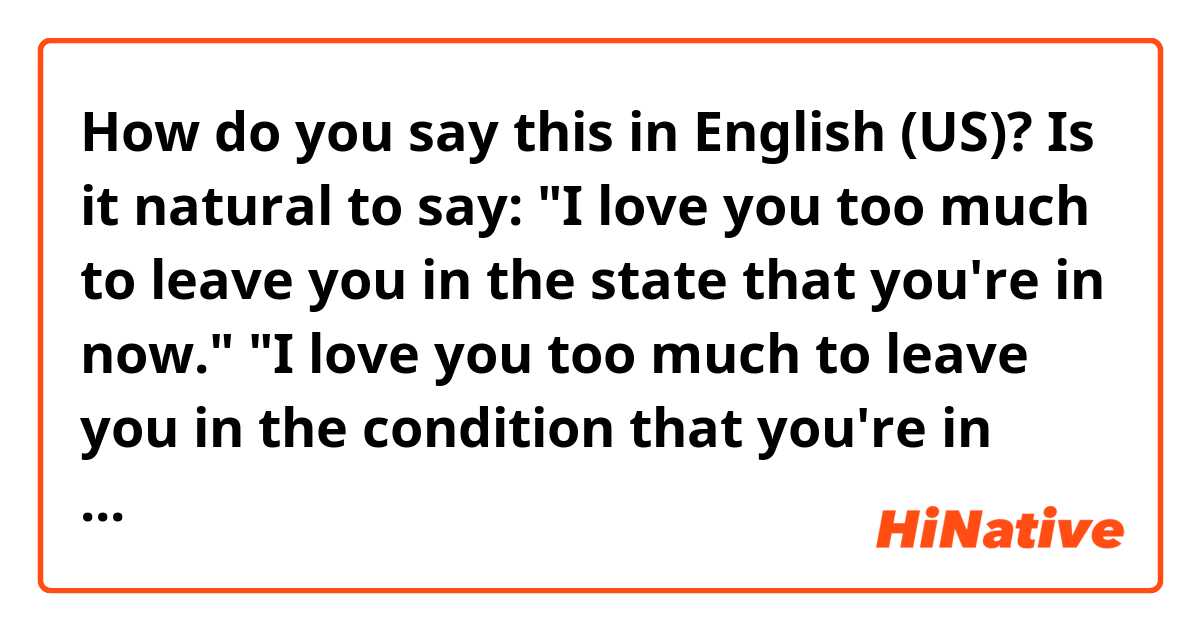 How do you say this in English (US)? Is it natural to say:
"I love you too much to leave you in the state that you're in now."

"I love you too much to leave you in the condition that you're in now."

"Oh, look at the state that I'm in now! I'm so miserable. "