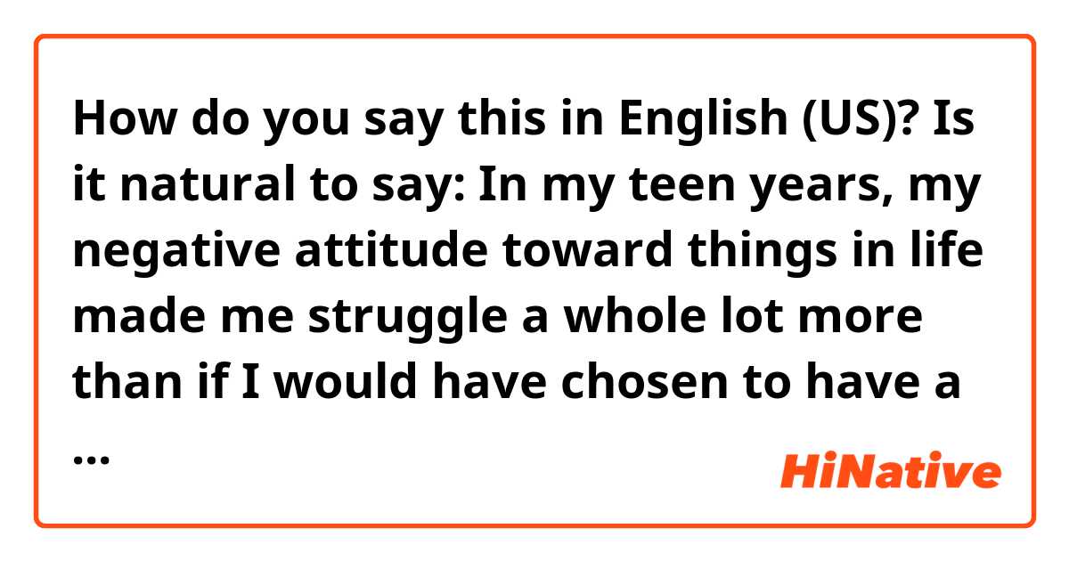 How do you say this in English (US)? Is it natural to say:
In my teen years, my negative attitude toward things in life made me struggle a whole lot more than if I would have chosen to have a positive attitude.