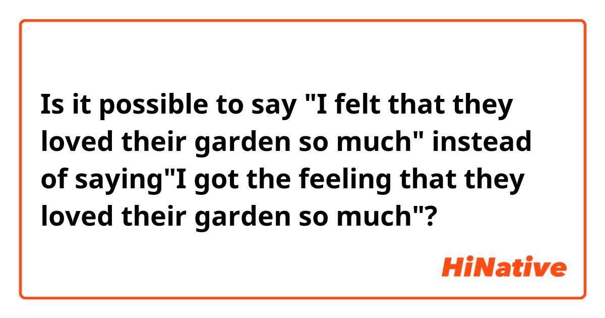 Is it possible to say "I felt that they loved their garden so much" instead of saying"I got the feeling that they loved their garden so much"?