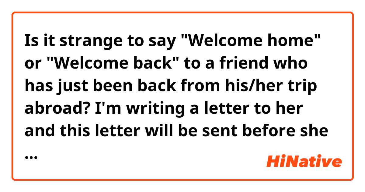 Is it strange to say "Welcome home" or "Welcome back" to a friend who has just been back from his/her trip abroad? I'm writing a letter to her and this letter will be sent before she comes back.  