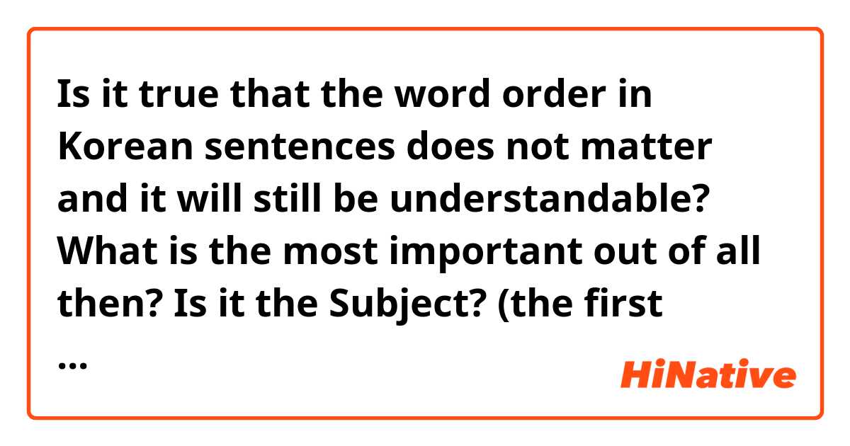 Is it true that the word order in Korean sentences does not matter and it will still be understandable? 

What is the most important out of all then? Is it the Subject? (the first word)