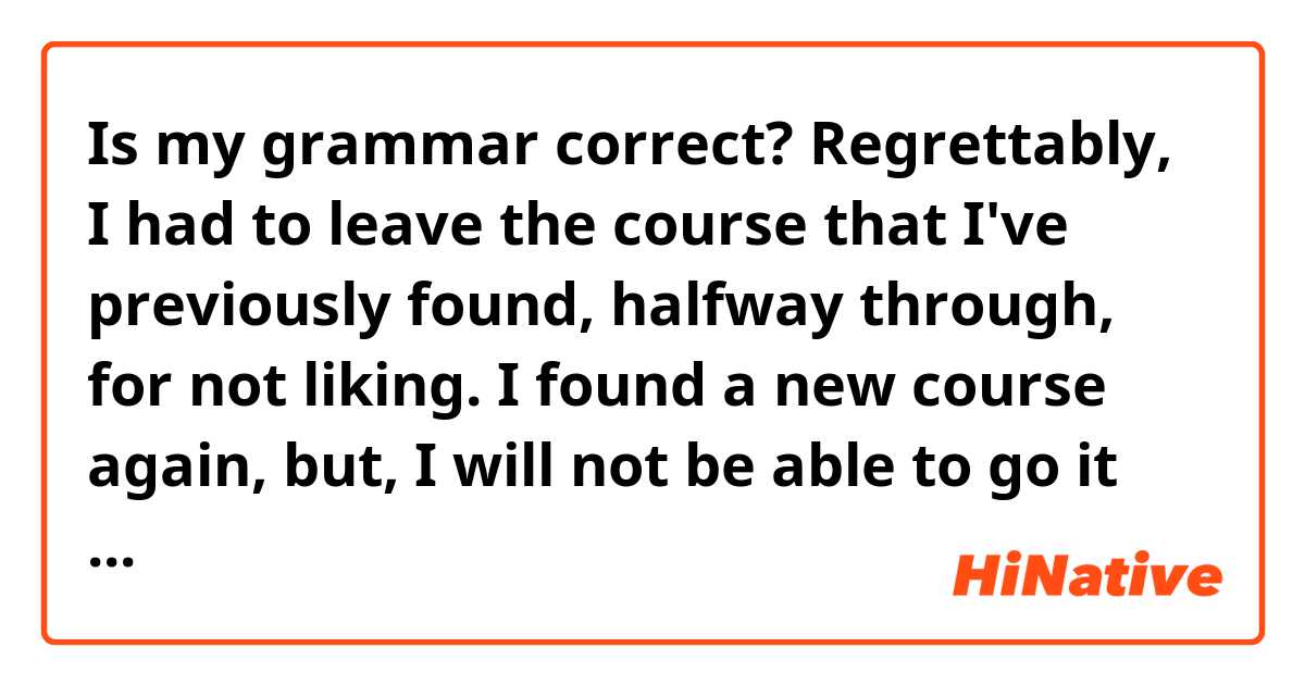 Is my grammar correct?

Regrettably, I had to leave the course that I've previously found, halfway through, for not liking. I found a new course again, but, I will not be able to go it tomorrow, for personal reasons!