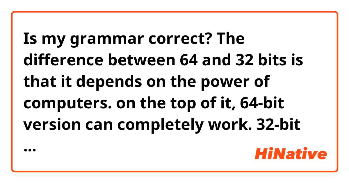 Is my grammar correct?

The difference between 64 and 32 bits is that it depends on the power of computers. on the top of it, 64-bit version can completely work. 32-bit version completely works, too, however, it does not rise above 32GB of RAM.