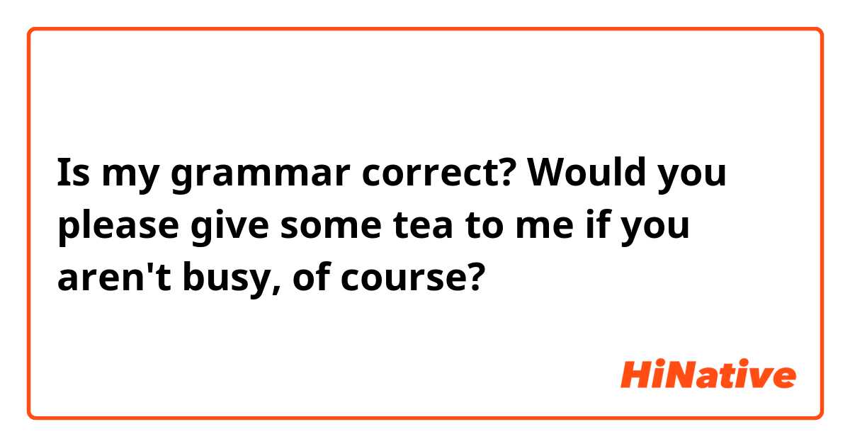 Is my grammar correct? 

Would you please give some tea to me if you aren't busy, of course?
