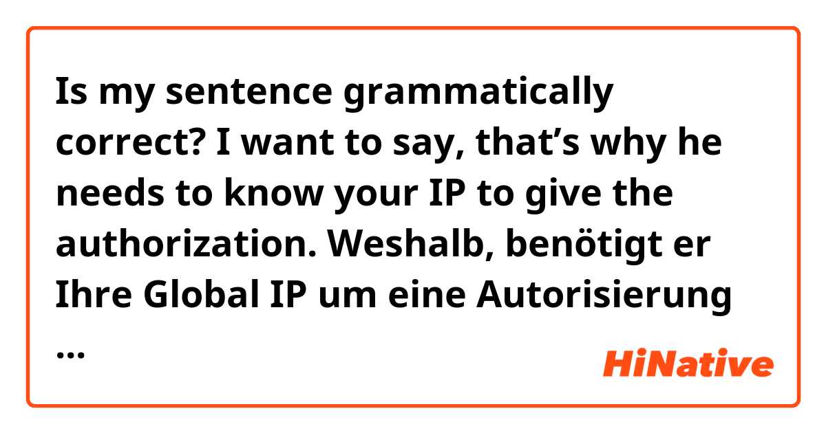 Is my sentence grammatically correct? 
I want to say, that’s why he needs to know your IP to give the authorization.

Weshalb, benötigt er Ihre Global IP um eine Autorisierung zu geben. 