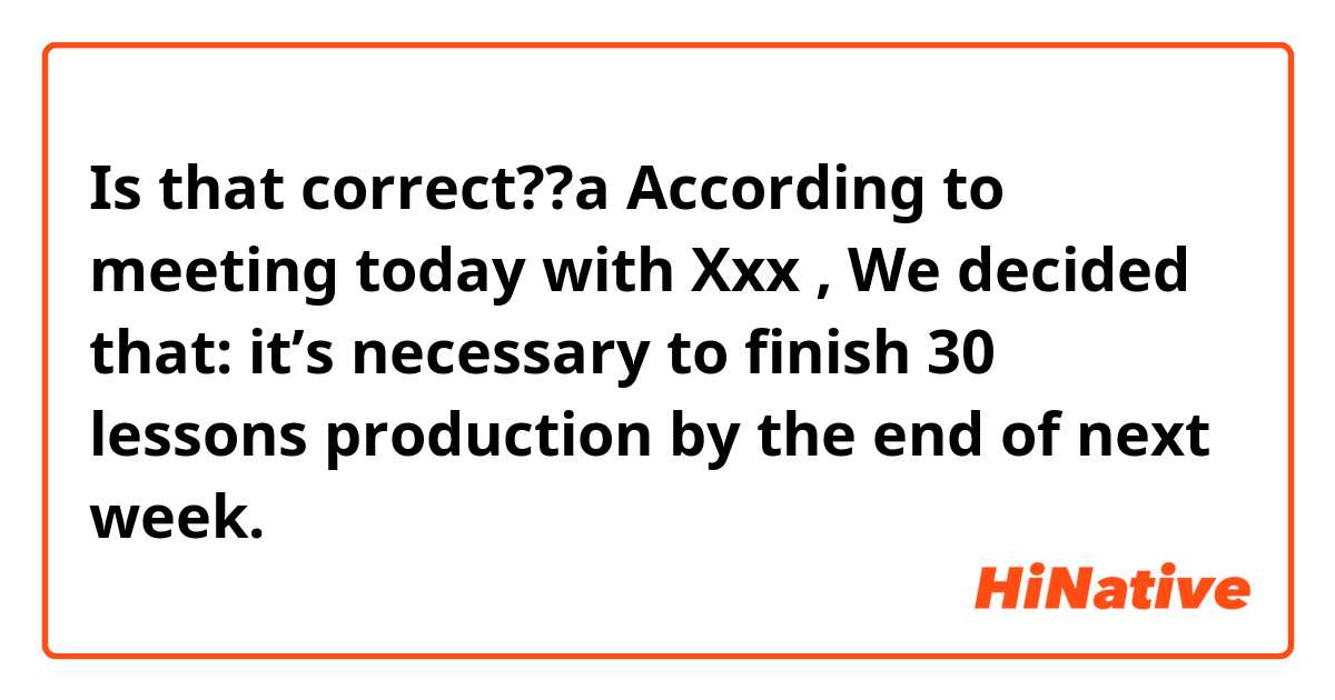 Is that correct??a

According to meeting today with Xxx ,
We decided that: it’s necessary to finish 30 lessons production by the end of next week.

