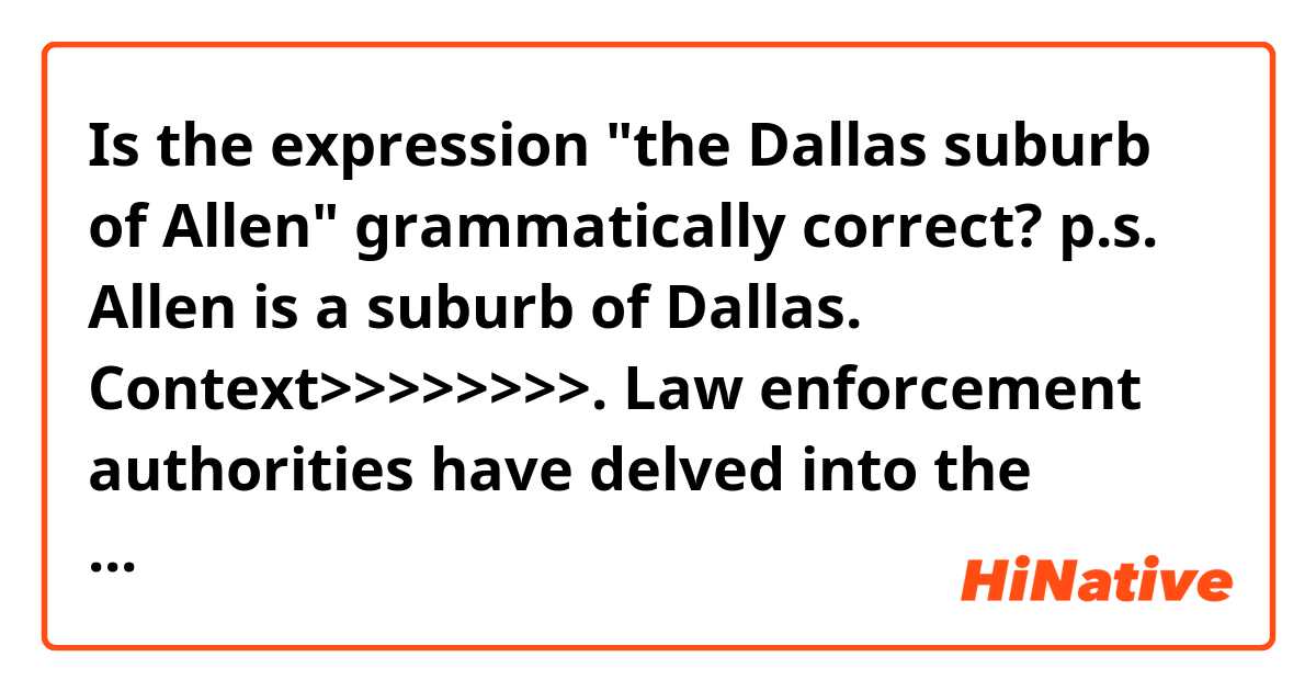 Is the expression "the Dallas suburb of Allen" grammatically correct?

p.s.
Allen is a suburb of Dallas.

Context>>>>>>>>.
Law enforcement authorities have delved into the background of 21-year-old Patrick Crusius, whom two officials identified as the suspect who opened fire here.

Crusius, from the Dallas suburb of Allen, surrendered to police, giving officials a relatively unusual chance to directly interrogate a mass shooting suspect. In many cases, attackers are killed or take their own lives, as happened just last week after a gunman opened fire on a food festival in Gilroy, Calif., after fatally shooting three other people.