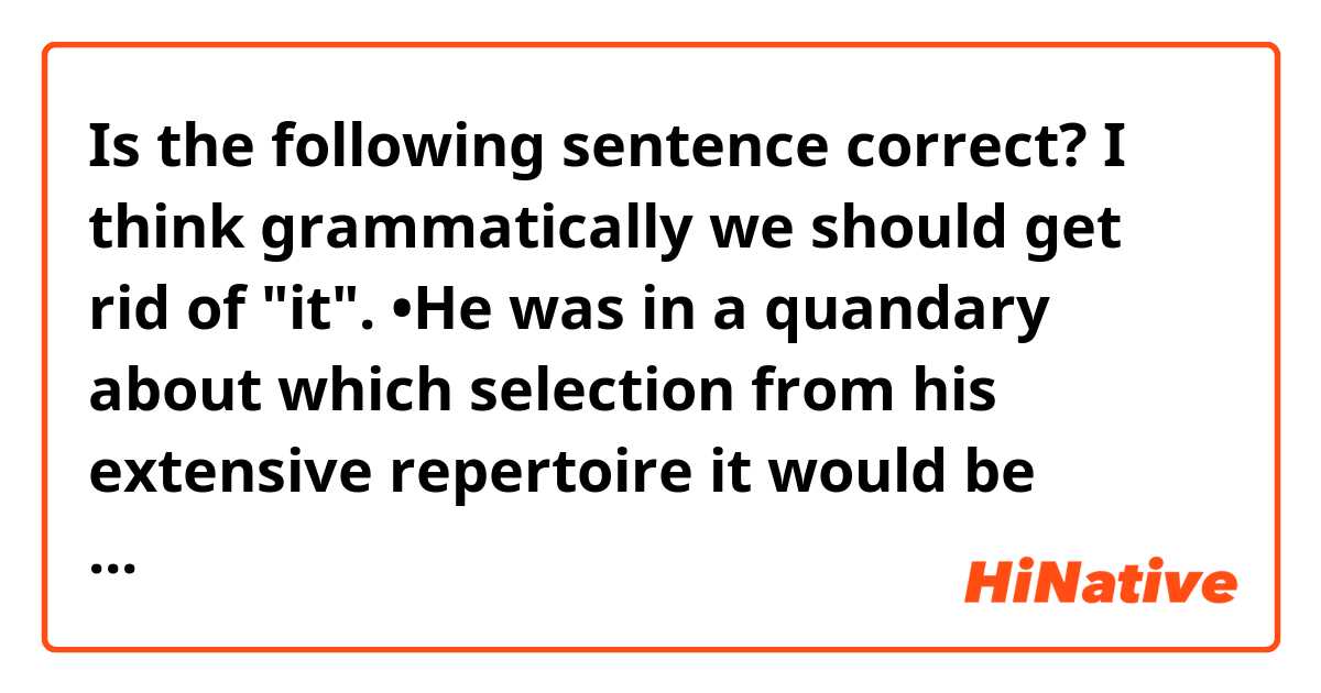 Is the following sentence correct? I think grammatically we should get rid of "it".

•He was in a quandary about which selection from his extensive repertoire it would be feasible to perform for the children.

(Source: Barron's 1100 words)

